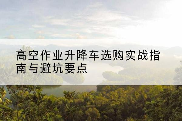 芙蓉升降车怎么选-高空作业升降车选购实战指南与避坑要点