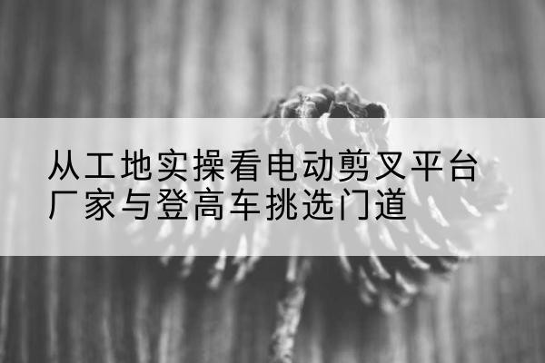 芙蓉电动剪叉升降平台厂家-从工地实操看电动剪叉平台厂家与登高车挑选门道