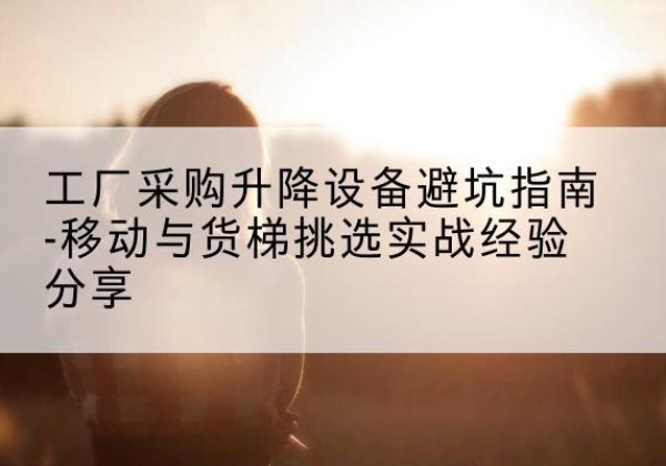 芙蓉移动式升降机怎么选-工厂采购升降设备避坑指南-移动与货梯挑选实战经验分享