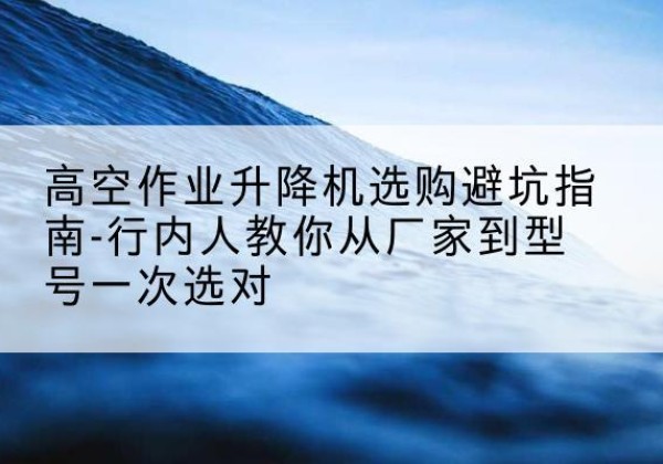 芙蓉升降平台厂家-高空作业升降机选购避坑指南-行内人教你从厂家到型号一次选对