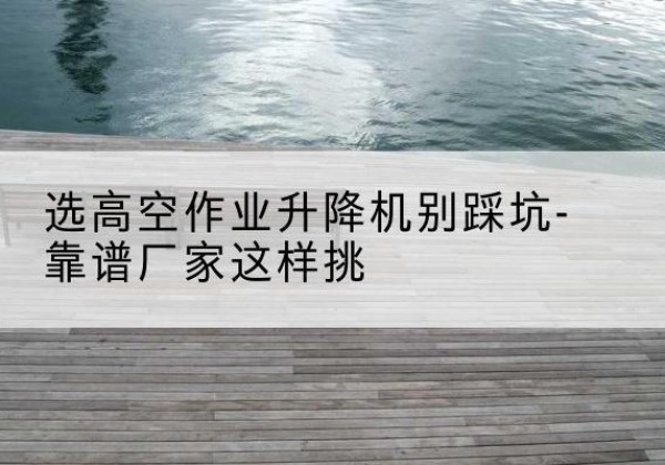 芙蓉剪叉式升降机厂家-选高空作业升降机别踩坑-靠谱厂家这样挑