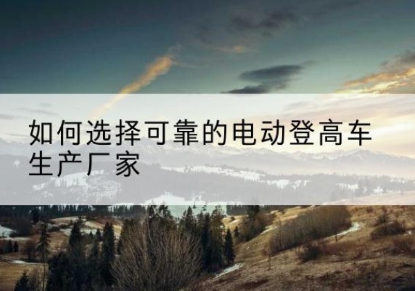 芙蓉电动登高车厂家-如何选择可靠的电动登高车生产厂家