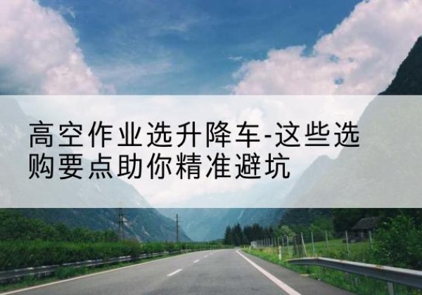 芙蓉升降车厂家-高空作业选升降车-这些选购要点助你*避坑