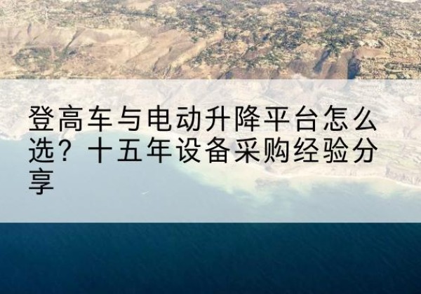 芙蓉登高车厂家厂家-登高车与电动升降平台怎么选？十五年设备采购经验分享