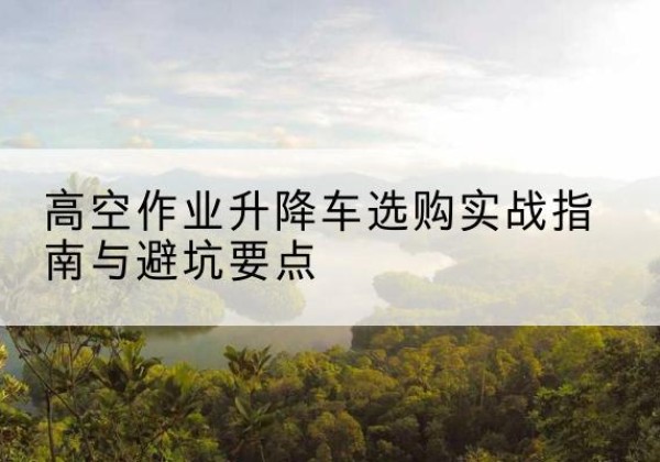 芙蓉升降车怎么选-高空作业升降车选购实战指南与避坑要点