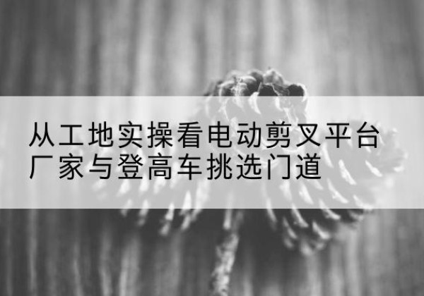 芙蓉电动剪叉升降平台厂家-从工地实操看电动剪叉平台厂家与登高车挑选门道