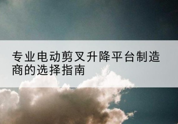 芙蓉电动剪叉升降平台厂家-专业电动剪叉升降平台制造商的选择指南